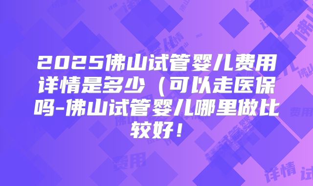 2025佛山试管婴儿费用详情是多少(可以走医保吗-佛山试管婴儿哪里做比较好!