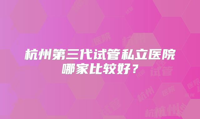 杭州第三代试管私立医院哪家比较好？