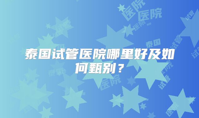 泰国试管医院哪里好及如何甄别？