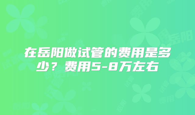 在岳阳做试管的费用是多少?费用5-8万左右