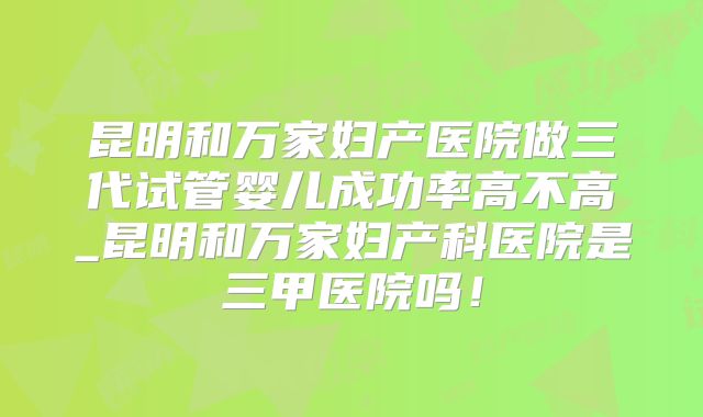 昆明和万家妇产医院做三代试管婴儿成功率高不高_昆明和万家妇产科医院是三甲医院吗！