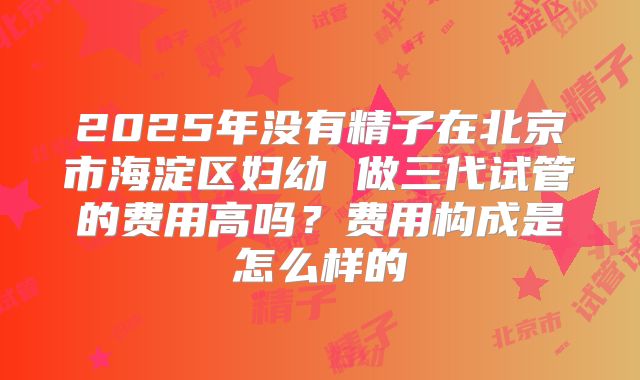 2025年没有精子在北京市海淀区妇幼 做三代试管的费用高吗？费用构成是怎么样的