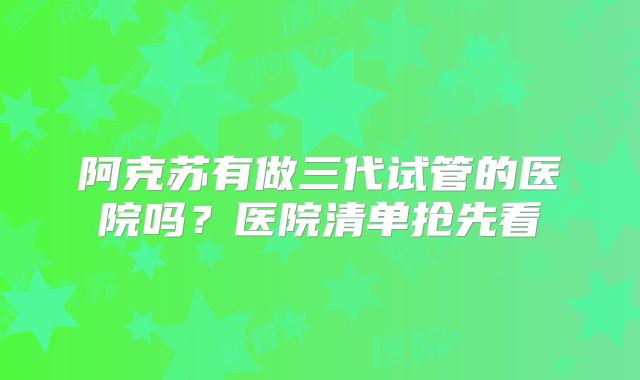 阿克苏有做三代试管的医院吗？医院清单抢先看