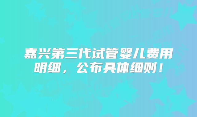 嘉兴第三代试管婴儿费用明细，公布具体细则！