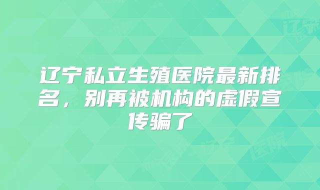 辽宁私立生殖医院最新排名，别再被机构的虚假宣传骗了