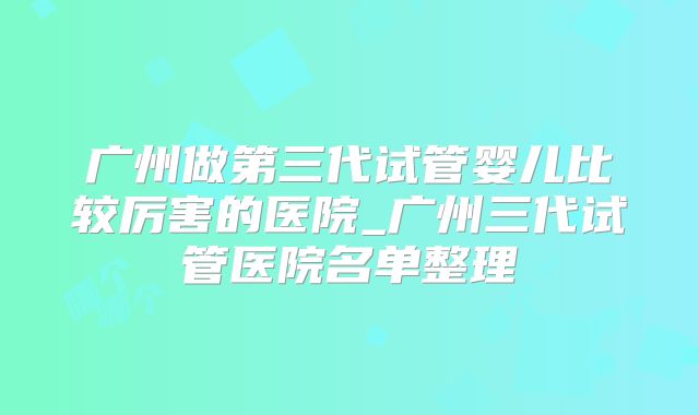 广州做第三代试管婴儿比较厉害的医院_广州三代试管医院名单整理