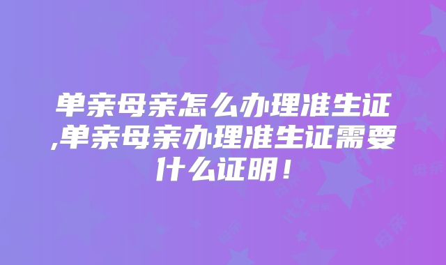 单亲母亲怎么办理准生证,单亲母亲办理准生证需要什么证明！