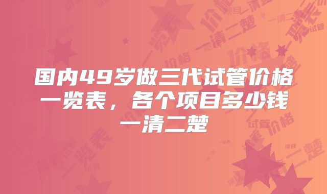 国内49岁做三代试管价格一览表，各个项目多少钱一清二楚