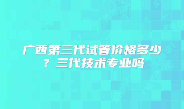 广西第三代试管价格多少？三代技术专业吗