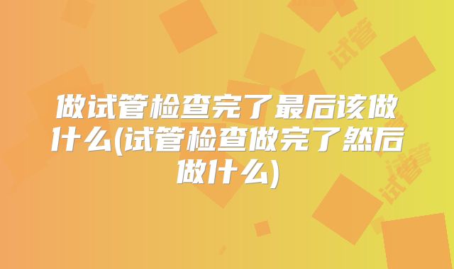 做试管检查完了最后该做什么(试管检查做完了然后做什么)