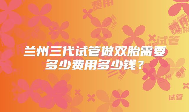 兰州三代试管做双胎需要多少费用多少钱？