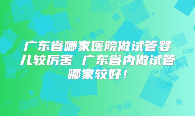 广东省哪家医院做试管婴儿较厉害 广东省内做试管哪家较好！
