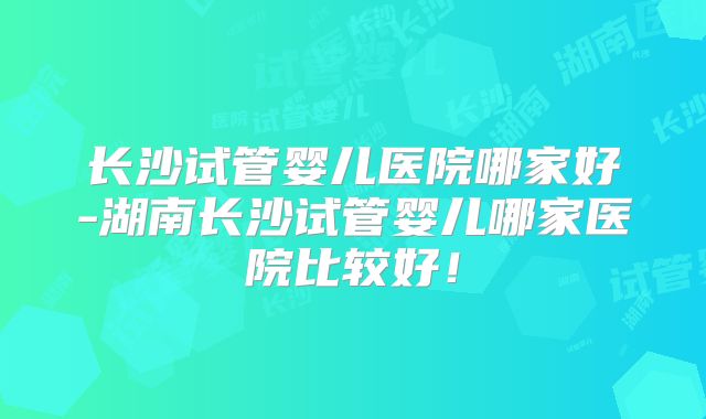 长沙试管婴儿医院哪家好-湖南长沙试管婴儿哪家医院比较好!