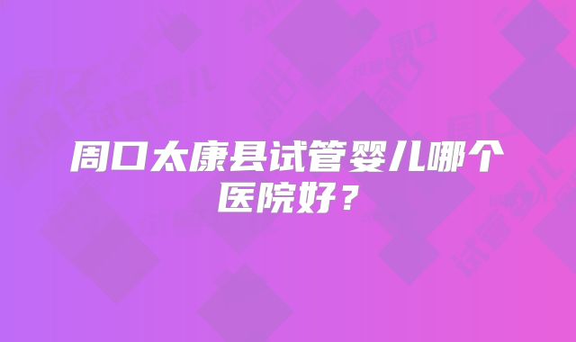 周口太康县试管婴儿哪个医院好？