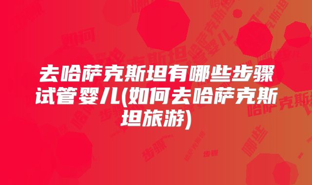 去哈萨克斯坦有哪些步骤试管婴儿(如何去哈萨克斯坦旅游)