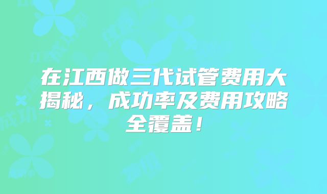 在江西做三代试管费用大揭秘,成功率及费用攻略全覆盖!