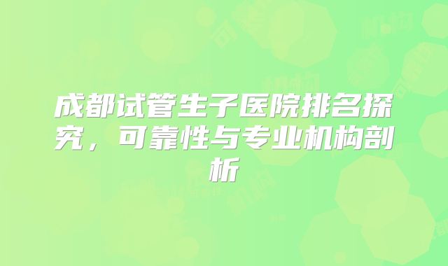 成都试管生子医院排名探究,可靠性与专业机构剖析