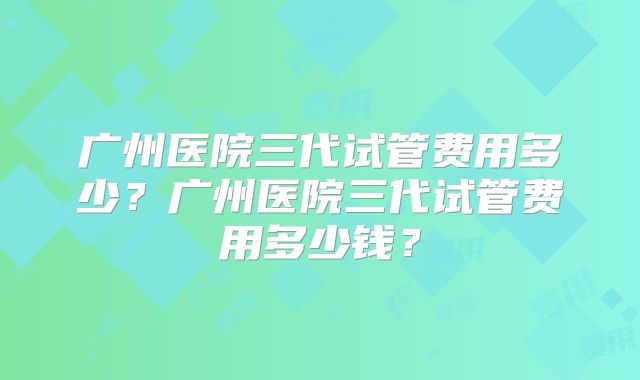 广州医院三代试管费用多少?广州医院三代试管费用多少钱?