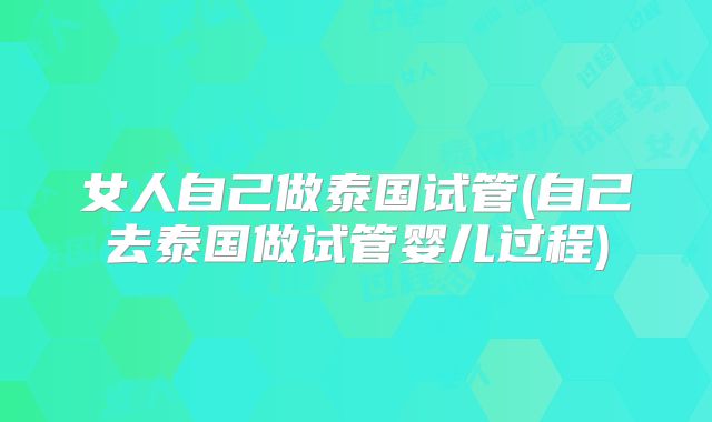 女人自己做泰国试管(自己去泰国做试管婴儿过程)