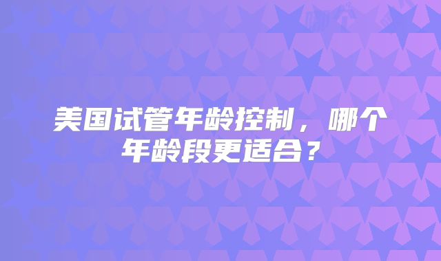 美国试管年龄控制，哪个年龄段更适合？