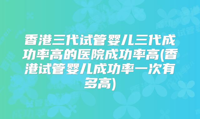 香港三代试管婴儿三代成功率高的医院成功率高(香港试管婴儿成功率一次有多高)