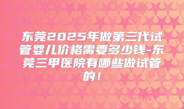 东莞2025年做第三代试管婴儿价格需要多少钱-东莞三甲医院有哪些做试管的！