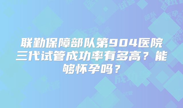 联勤保障部队第904医院三代试管成功率有多高？能够怀孕吗？