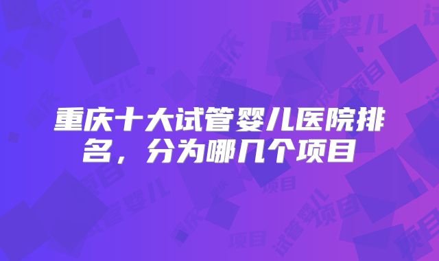 重庆十大试管婴儿医院排名，分为哪几个项目