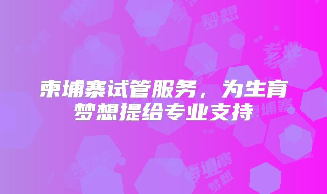 柬埔寨试管服务，为生育梦想提给专业支持
