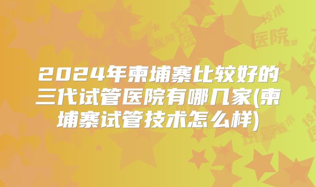 2024年柬埔寨比较好的三代试管医院有哪几家(柬埔寨试管技术怎么样)