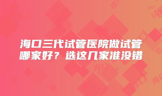 海口三代试管医院做试管哪家好?选这几家准没错