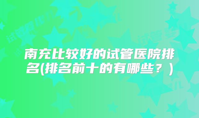 南充比较好的试管医院排名(排名前十的有哪些？)