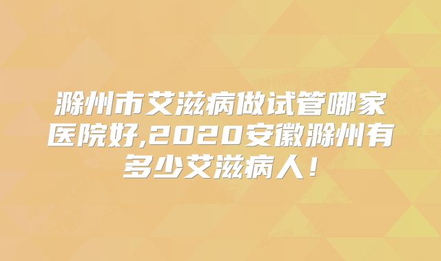 滁州市艾滋病做试管哪家医院好,2020安徽滁州有多少艾滋病人！