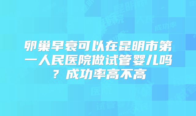 卵巢早衰可以在昆明市第一人民医院做试管婴儿吗?成功率高不高