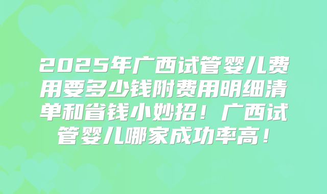 2025年广西试管婴儿费用要多少钱附费用明细清单和省钱小妙招!广西试管婴儿哪家成功率高!