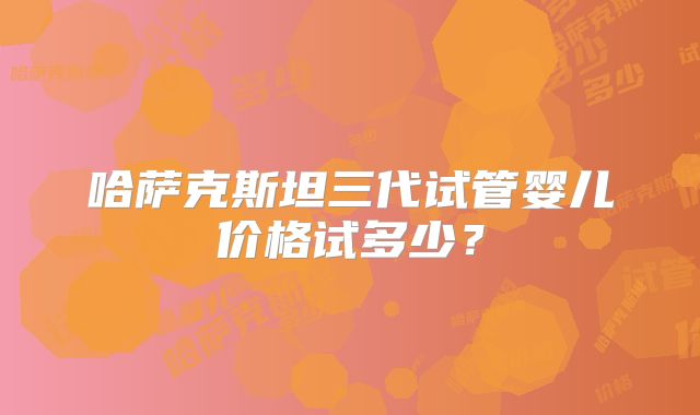 哈萨克斯坦三代试管婴儿价格试多少？