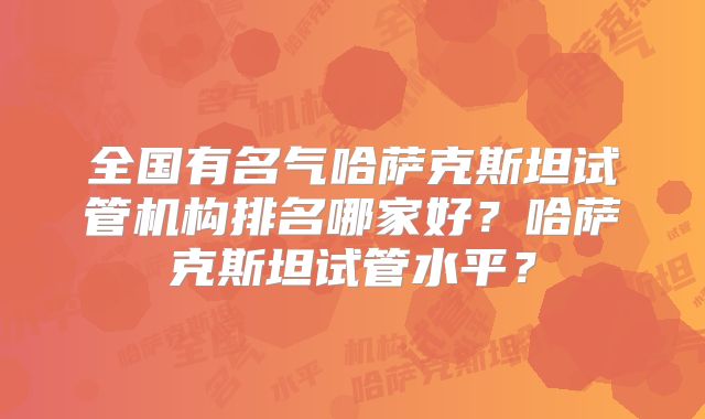 全国有名气哈萨克斯坦试管机构排名哪家好？哈萨克斯坦试管水平？