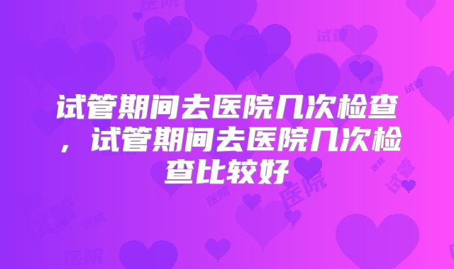 试管期间去医院几次检查，试管期间去医院几次检查比较好