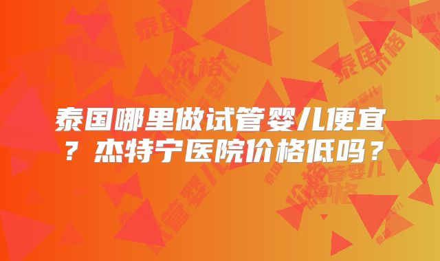 泰国哪里做试管婴儿便宜?杰特宁医院价格低吗?