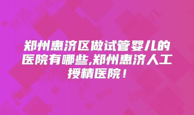 郑州惠济区做试管婴儿的医院有哪些,郑州惠济人工授精医院！