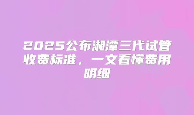 2025公布湘潭三代试管收费标准,一文看懂费用明细