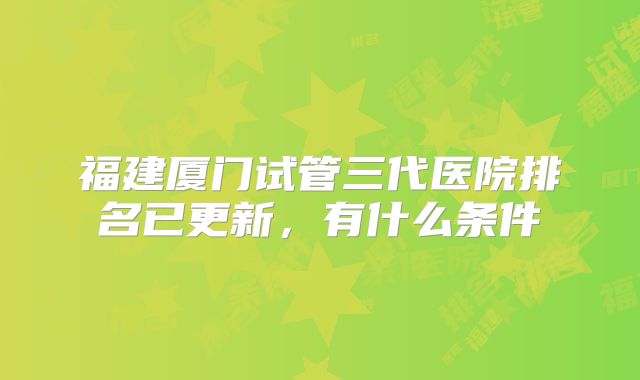 福建厦门试管三代医院排名已更新，有什么条件