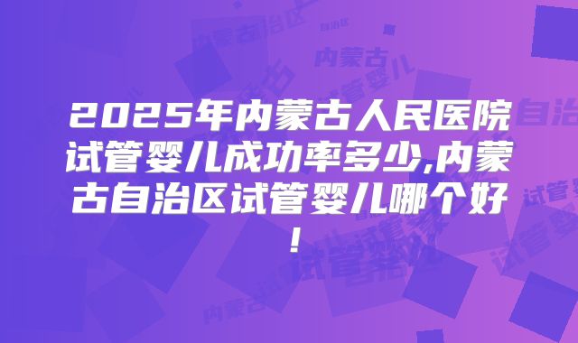 2025年内蒙古人民医院试管婴儿成功率多少,内蒙古自治区试管婴儿哪个好!