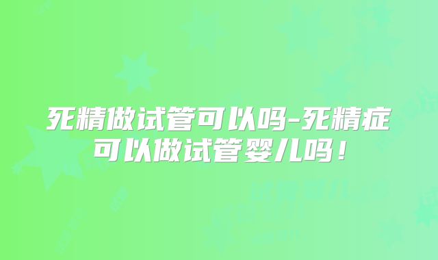 死精做试管可以吗-死精症可以做试管婴儿吗！