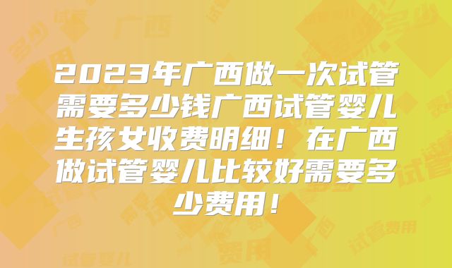 2023年广西做一次试管需要多少钱广西试管婴儿生孩女收费明细！在广西做试管婴儿比较好需要多少费用！