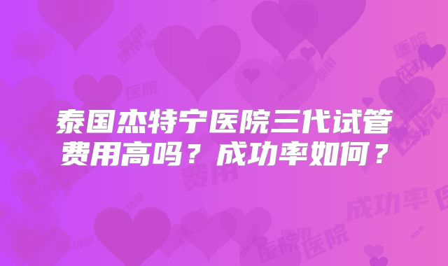 泰国杰特宁医院三代试管费用高吗？成功率如何？