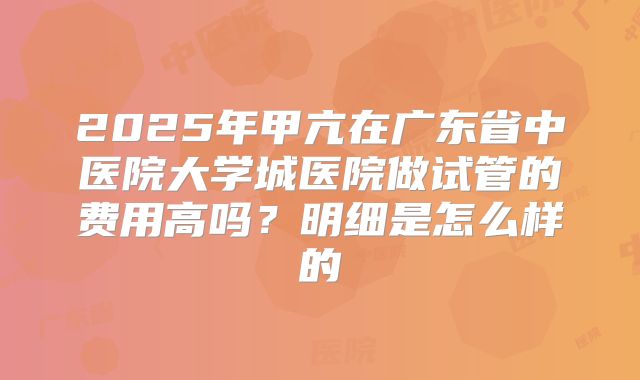 2025年甲亢在广东省中医院大学城医院做试管的费用高吗？明细是怎么样的