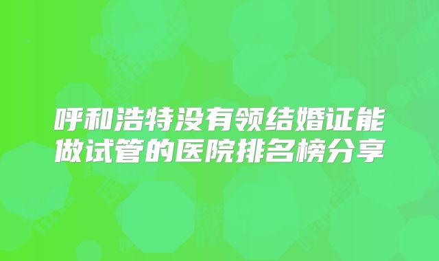呼和浩特没有领结婚证能做试管的医院排名榜分享