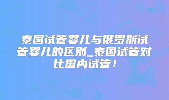 泰国试管婴儿与俄罗斯试管婴儿的区别_泰国试管对比国内试管！