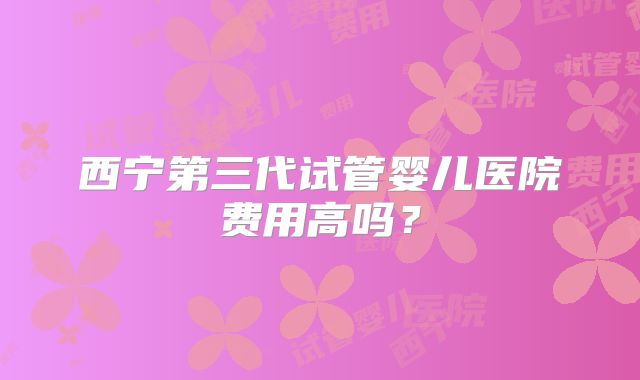 西宁第三代试管婴儿医院费用高吗？